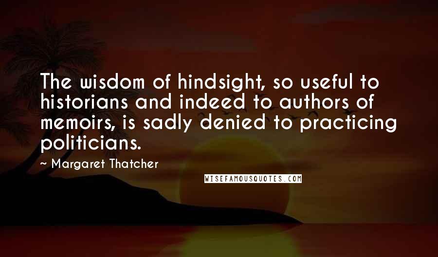 Margaret Thatcher Quotes: The wisdom of hindsight, so useful to historians and indeed to authors of memoirs, is sadly denied to practicing politicians.