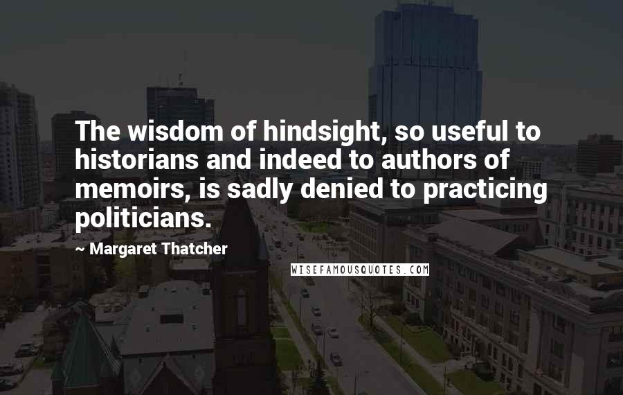 Margaret Thatcher Quotes: The wisdom of hindsight, so useful to historians and indeed to authors of memoirs, is sadly denied to practicing politicians.