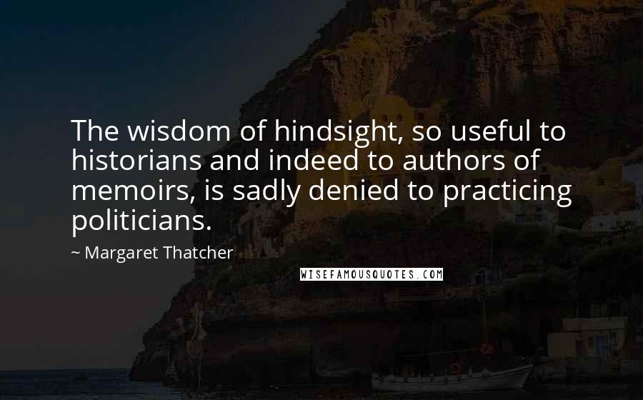 Margaret Thatcher Quotes: The wisdom of hindsight, so useful to historians and indeed to authors of memoirs, is sadly denied to practicing politicians.