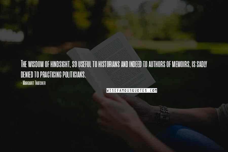Margaret Thatcher Quotes: The wisdom of hindsight, so useful to historians and indeed to authors of memoirs, is sadly denied to practicing politicians.