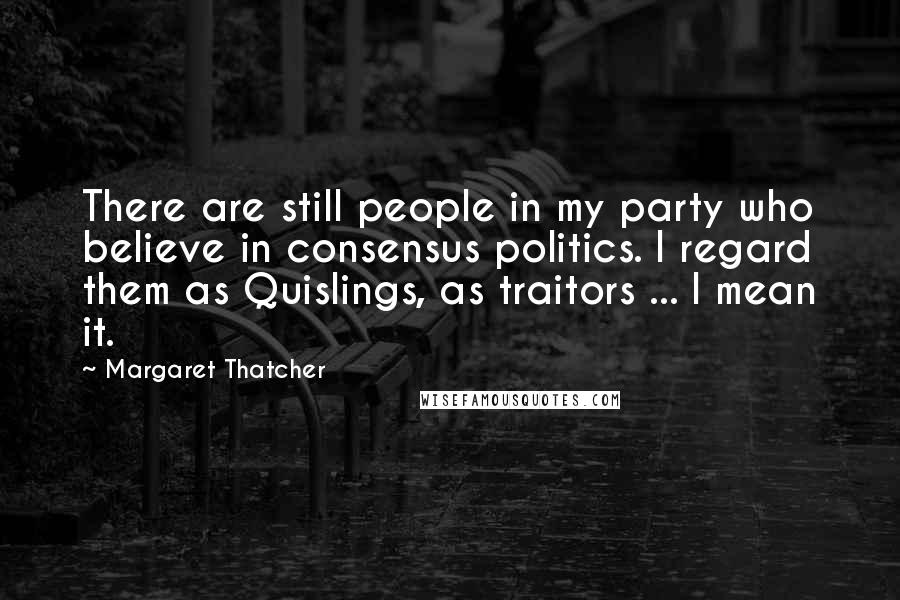 Margaret Thatcher Quotes: There are still people in my party who believe in consensus politics. I regard them as Quislings, as traitors ... I mean it.