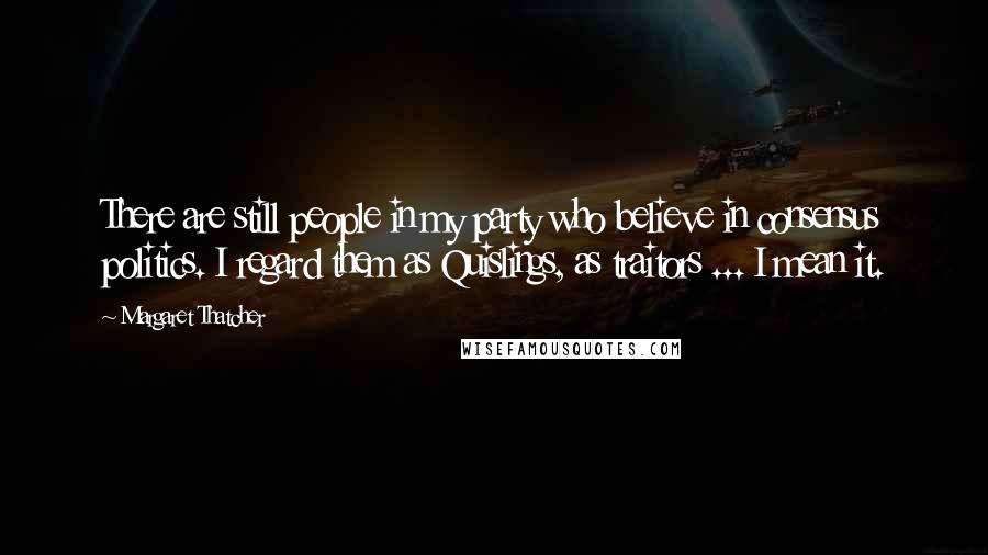 Margaret Thatcher Quotes: There are still people in my party who believe in consensus politics. I regard them as Quislings, as traitors ... I mean it.