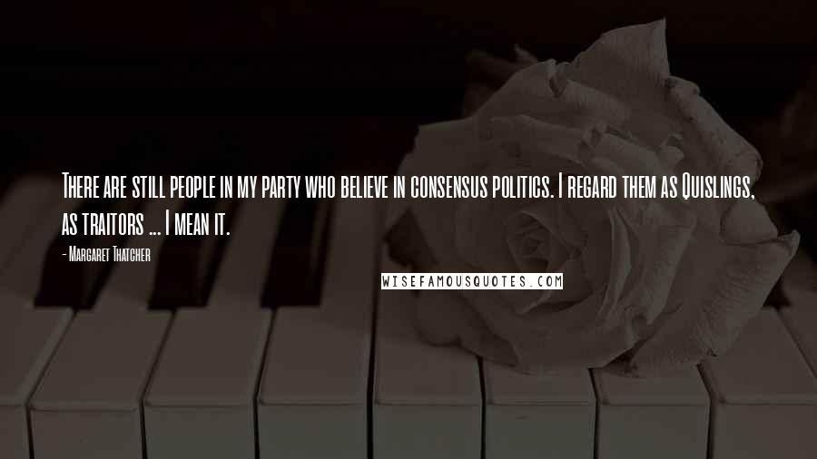 Margaret Thatcher Quotes: There are still people in my party who believe in consensus politics. I regard them as Quislings, as traitors ... I mean it.