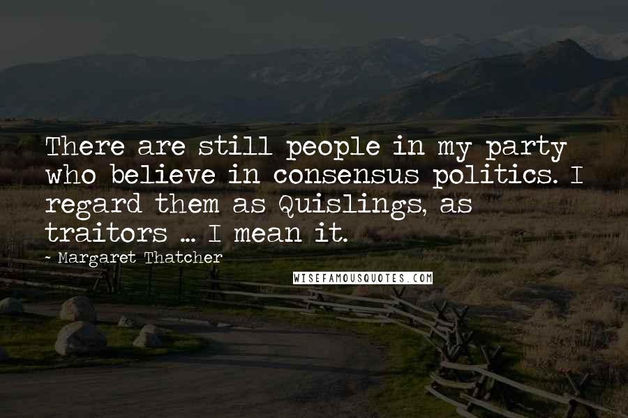 Margaret Thatcher Quotes: There are still people in my party who believe in consensus politics. I regard them as Quislings, as traitors ... I mean it.