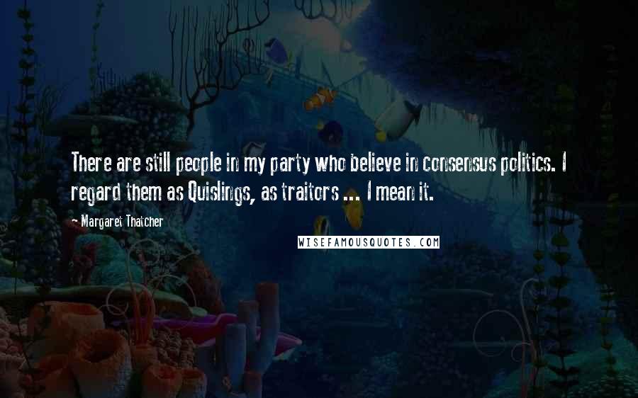 Margaret Thatcher Quotes: There are still people in my party who believe in consensus politics. I regard them as Quislings, as traitors ... I mean it.