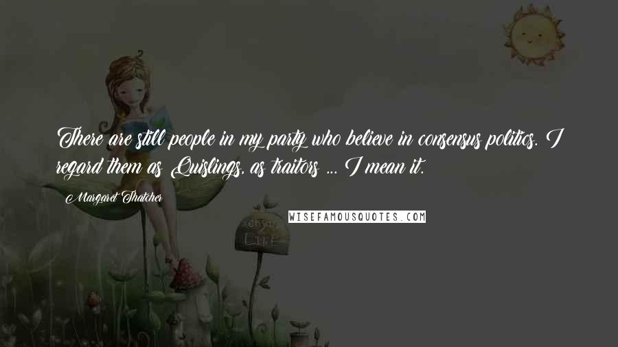 Margaret Thatcher Quotes: There are still people in my party who believe in consensus politics. I regard them as Quislings, as traitors ... I mean it.