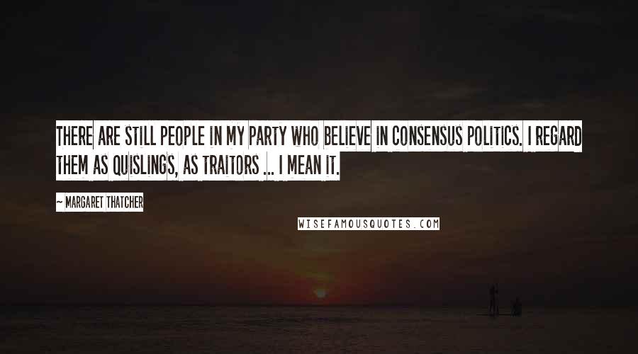 Margaret Thatcher Quotes: There are still people in my party who believe in consensus politics. I regard them as Quislings, as traitors ... I mean it.