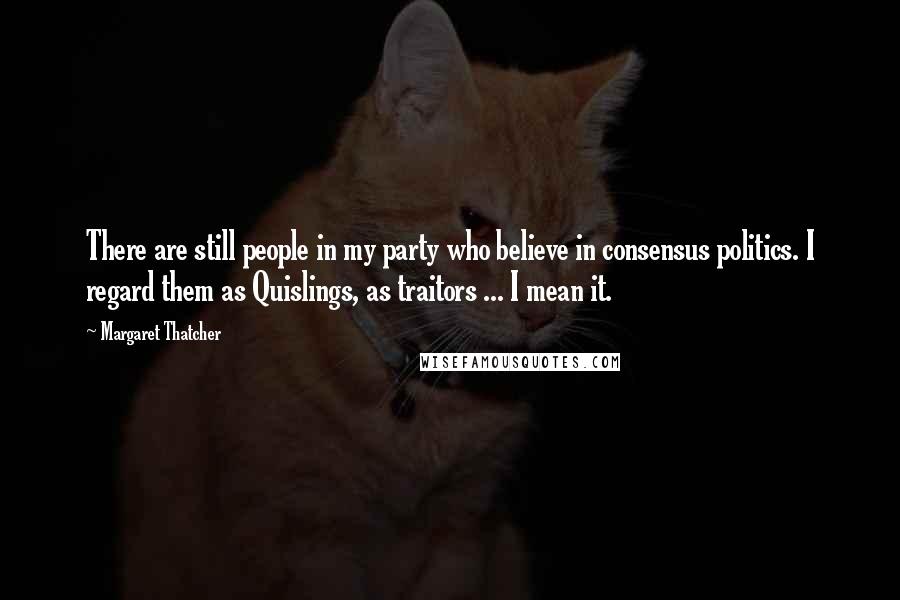 Margaret Thatcher Quotes: There are still people in my party who believe in consensus politics. I regard them as Quislings, as traitors ... I mean it.