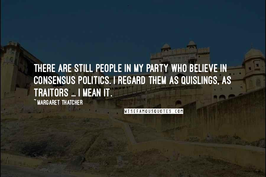 Margaret Thatcher Quotes: There are still people in my party who believe in consensus politics. I regard them as Quislings, as traitors ... I mean it.