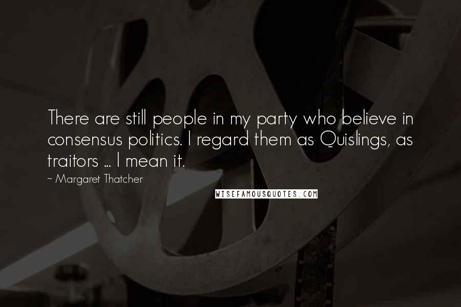 Margaret Thatcher Quotes: There are still people in my party who believe in consensus politics. I regard them as Quislings, as traitors ... I mean it.