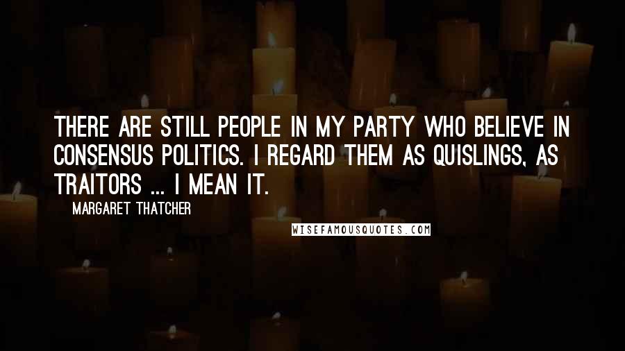 Margaret Thatcher Quotes: There are still people in my party who believe in consensus politics. I regard them as Quislings, as traitors ... I mean it.