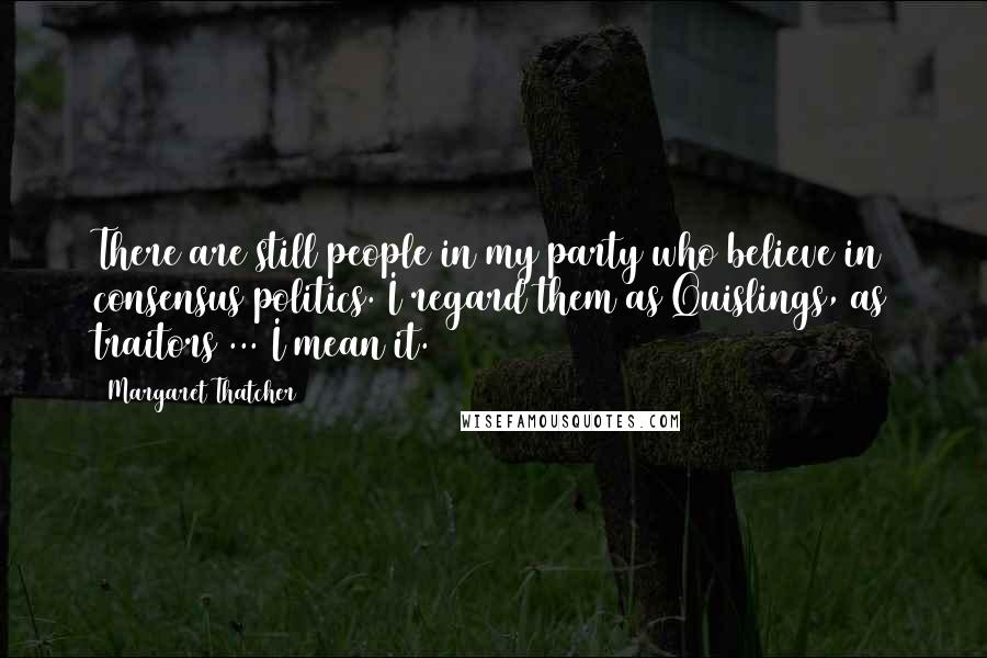 Margaret Thatcher Quotes: There are still people in my party who believe in consensus politics. I regard them as Quislings, as traitors ... I mean it.