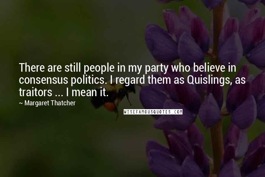 Margaret Thatcher Quotes: There are still people in my party who believe in consensus politics. I regard them as Quislings, as traitors ... I mean it.