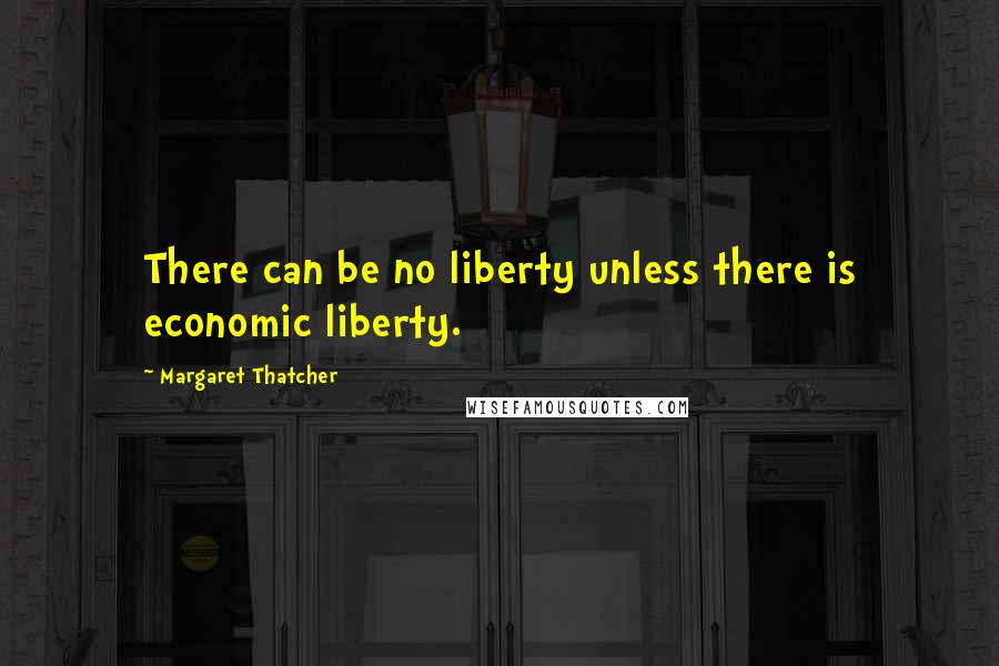 Margaret Thatcher Quotes: There can be no liberty unless there is economic liberty.