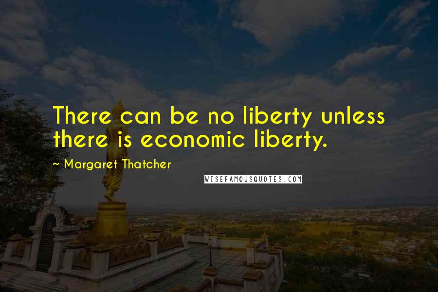 Margaret Thatcher Quotes: There can be no liberty unless there is economic liberty.