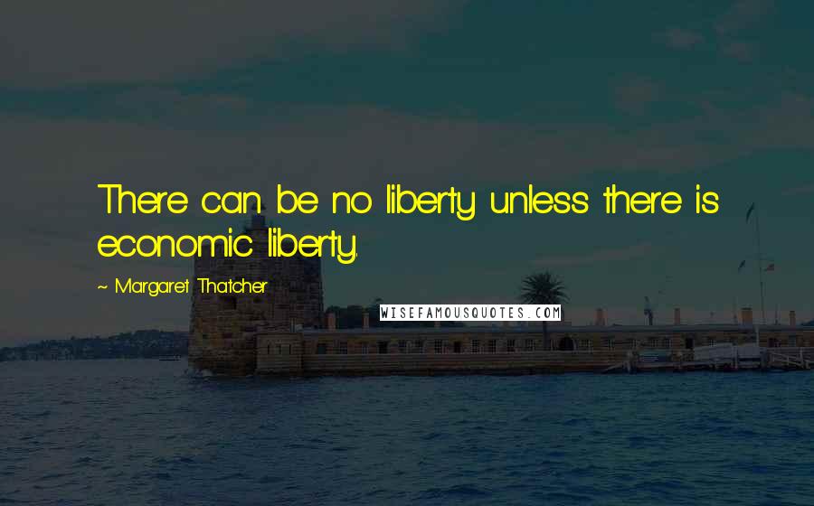 Margaret Thatcher Quotes: There can be no liberty unless there is economic liberty.