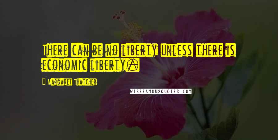 Margaret Thatcher Quotes: There can be no liberty unless there is economic liberty.