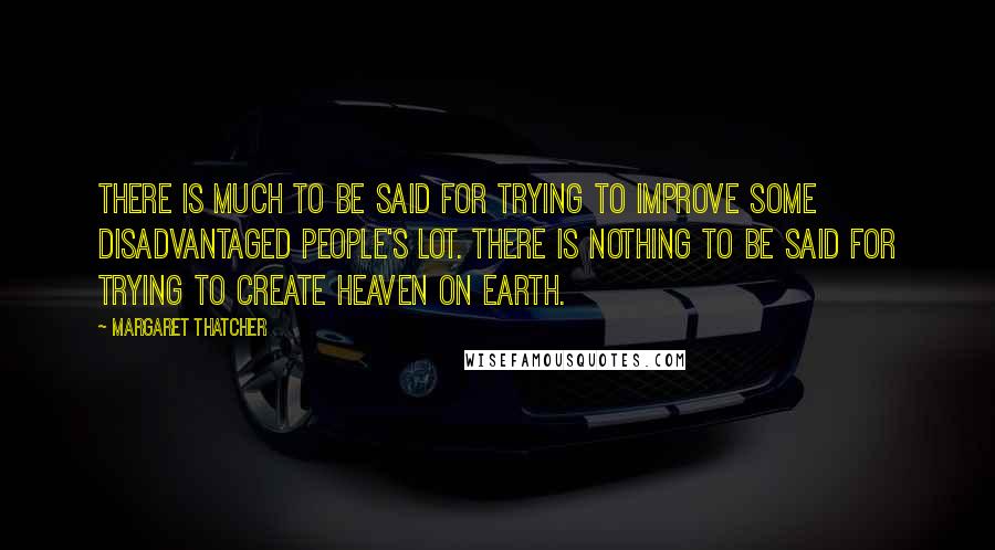 Margaret Thatcher Quotes: There is much to be said for trying to improve some disadvantaged people's lot. There is nothing to be said for trying to create heaven on earth.