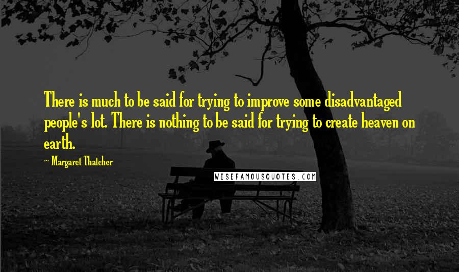 Margaret Thatcher Quotes: There is much to be said for trying to improve some disadvantaged people's lot. There is nothing to be said for trying to create heaven on earth.