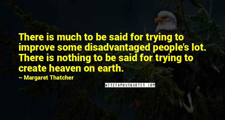 Margaret Thatcher Quotes: There is much to be said for trying to improve some disadvantaged people's lot. There is nothing to be said for trying to create heaven on earth.