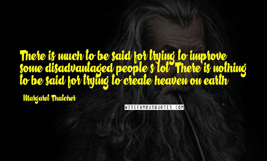 Margaret Thatcher Quotes: There is much to be said for trying to improve some disadvantaged people's lot. There is nothing to be said for trying to create heaven on earth.