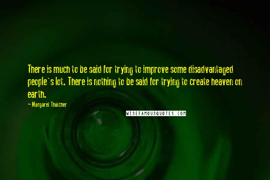 Margaret Thatcher Quotes: There is much to be said for trying to improve some disadvantaged people's lot. There is nothing to be said for trying to create heaven on earth.