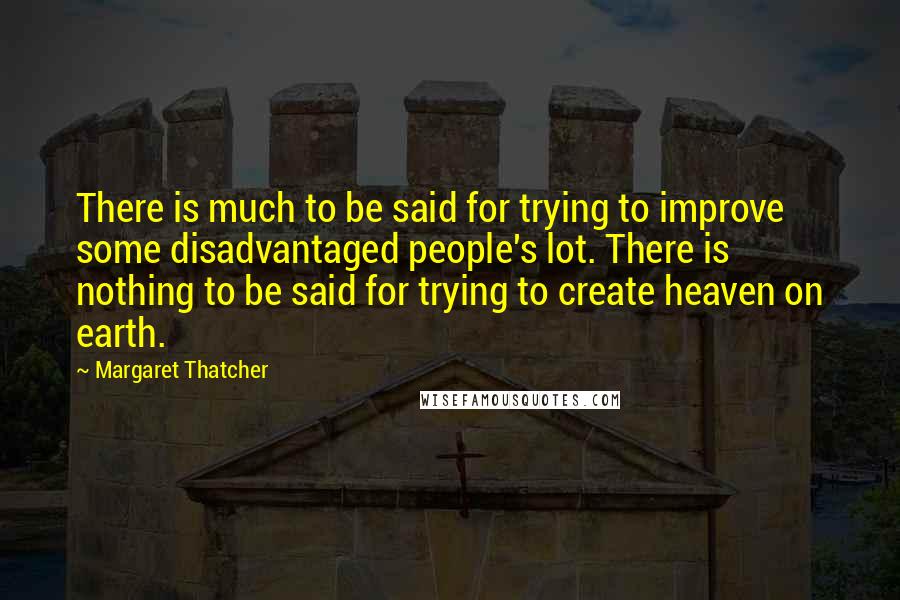 Margaret Thatcher Quotes: There is much to be said for trying to improve some disadvantaged people's lot. There is nothing to be said for trying to create heaven on earth.