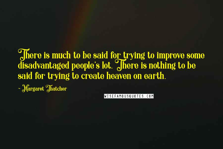 Margaret Thatcher Quotes: There is much to be said for trying to improve some disadvantaged people's lot. There is nothing to be said for trying to create heaven on earth.