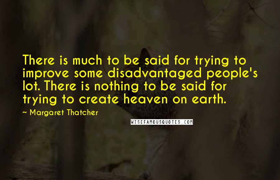 Margaret Thatcher Quotes: There is much to be said for trying to improve some disadvantaged people's lot. There is nothing to be said for trying to create heaven on earth.