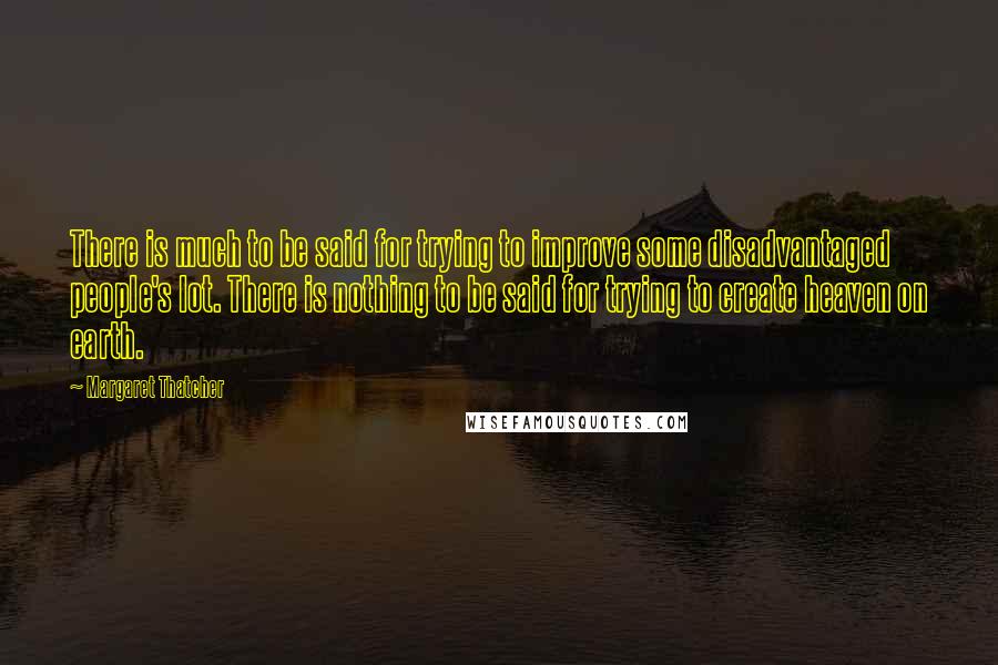 Margaret Thatcher Quotes: There is much to be said for trying to improve some disadvantaged people's lot. There is nothing to be said for trying to create heaven on earth.