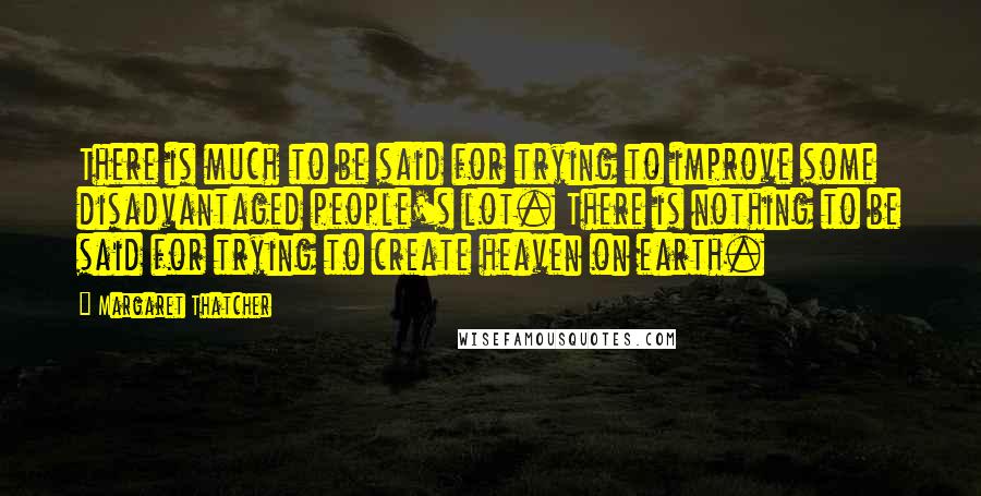 Margaret Thatcher Quotes: There is much to be said for trying to improve some disadvantaged people's lot. There is nothing to be said for trying to create heaven on earth.