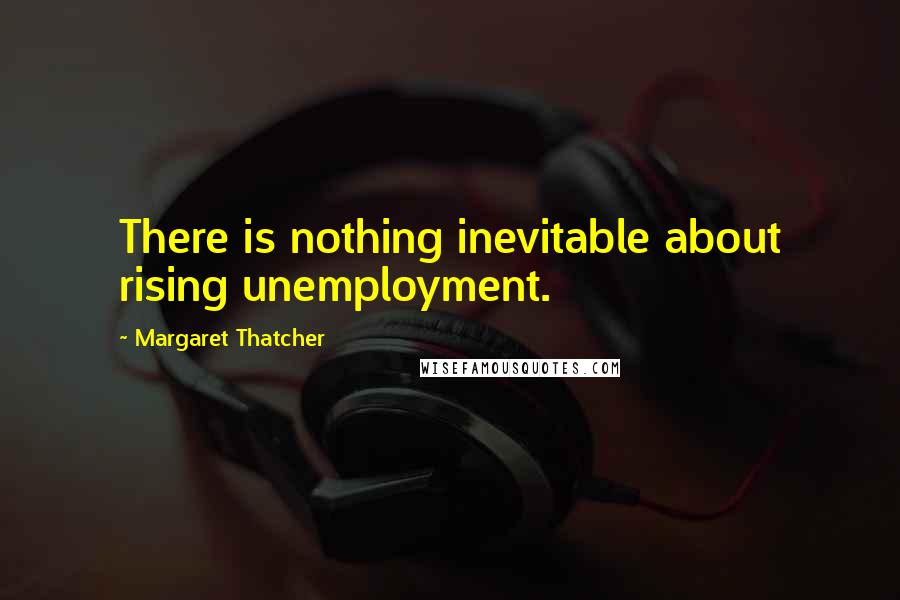 Margaret Thatcher Quotes: There is nothing inevitable about rising unemployment.