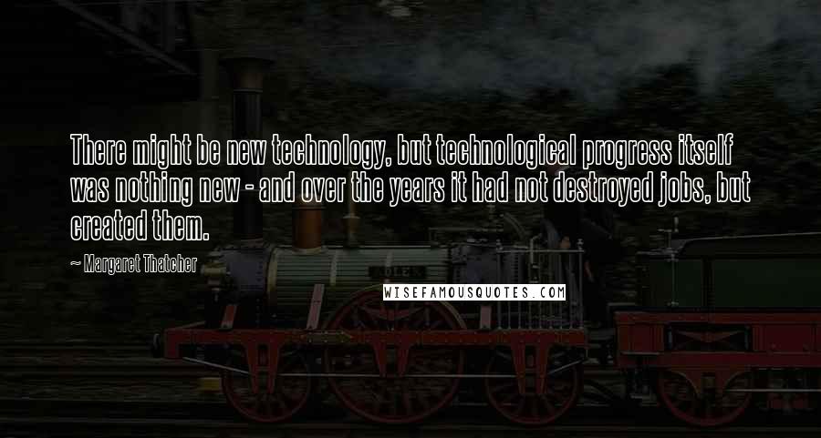 Margaret Thatcher Quotes: There might be new technology, but technological progress itself was nothing new - and over the years it had not destroyed jobs, but created them.