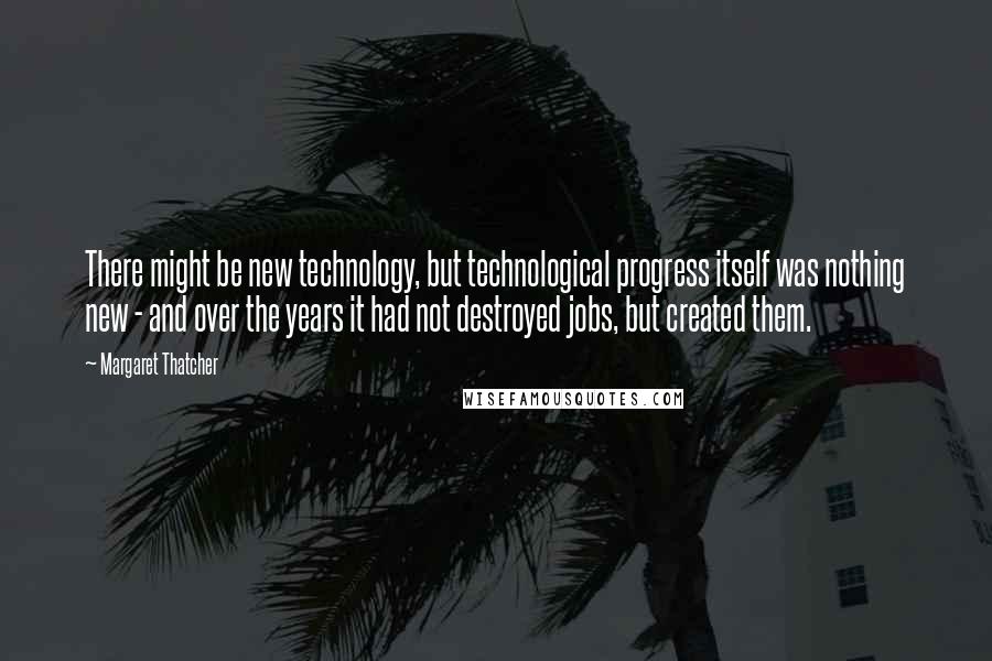 Margaret Thatcher Quotes: There might be new technology, but technological progress itself was nothing new - and over the years it had not destroyed jobs, but created them.