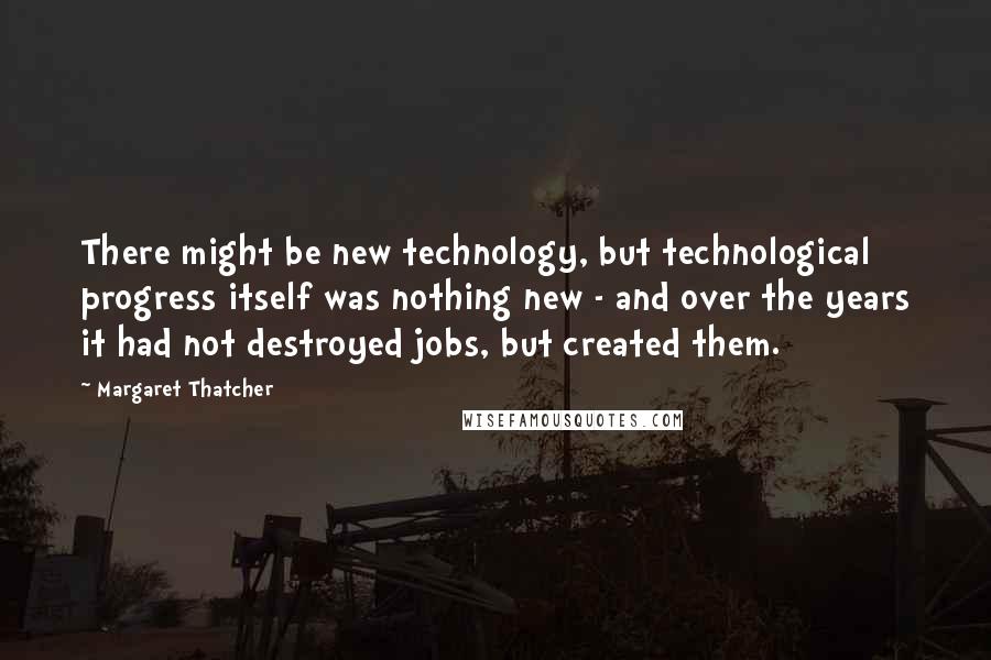 Margaret Thatcher Quotes: There might be new technology, but technological progress itself was nothing new - and over the years it had not destroyed jobs, but created them.