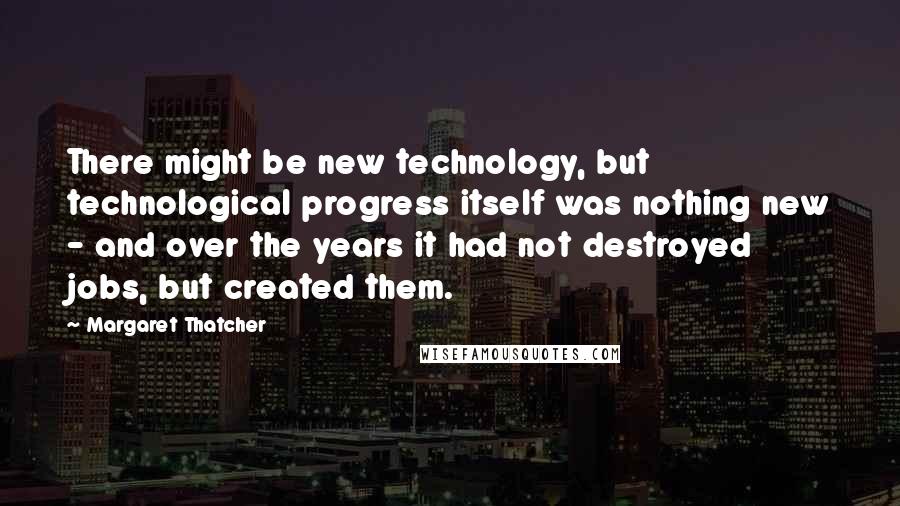 Margaret Thatcher Quotes: There might be new technology, but technological progress itself was nothing new - and over the years it had not destroyed jobs, but created them.
