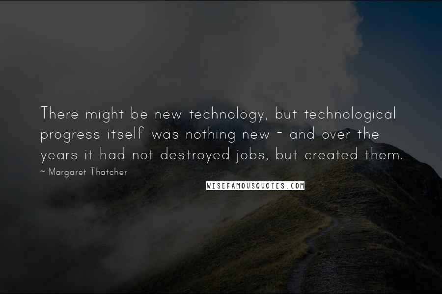 Margaret Thatcher Quotes: There might be new technology, but technological progress itself was nothing new - and over the years it had not destroyed jobs, but created them.