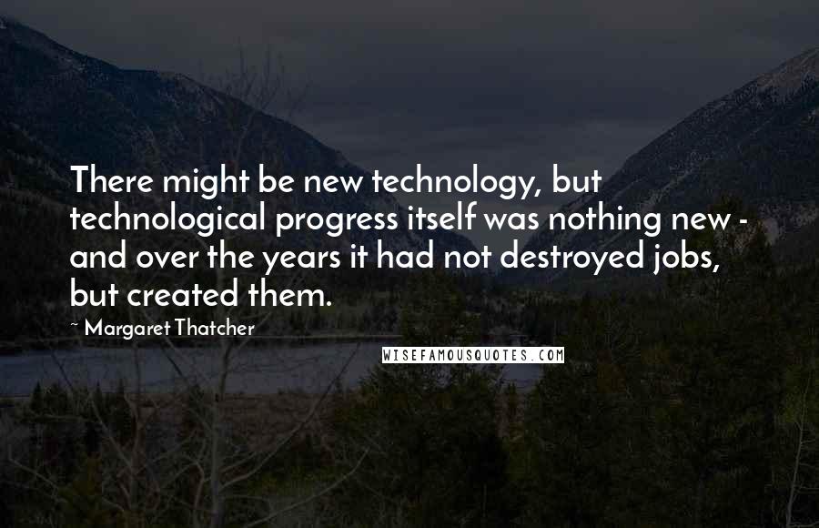 Margaret Thatcher Quotes: There might be new technology, but technological progress itself was nothing new - and over the years it had not destroyed jobs, but created them.