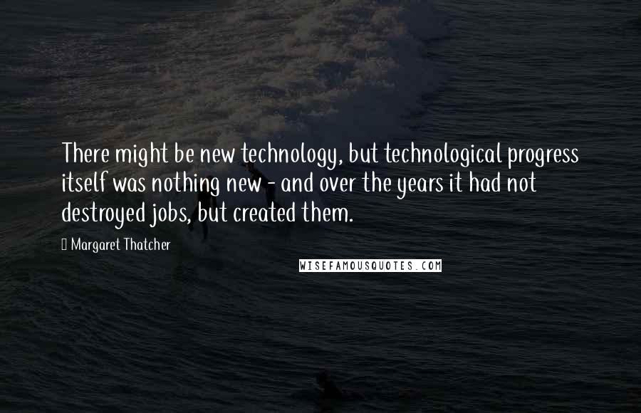 Margaret Thatcher Quotes: There might be new technology, but technological progress itself was nothing new - and over the years it had not destroyed jobs, but created them.