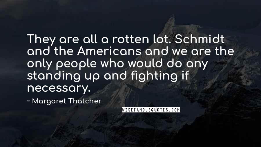 Margaret Thatcher Quotes: They are all a rotten lot. Schmidt and the Americans and we are the only people who would do any standing up and fighting if necessary.