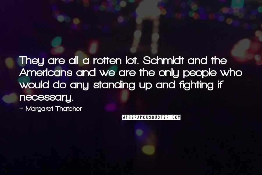 Margaret Thatcher Quotes: They are all a rotten lot. Schmidt and the Americans and we are the only people who would do any standing up and fighting if necessary.