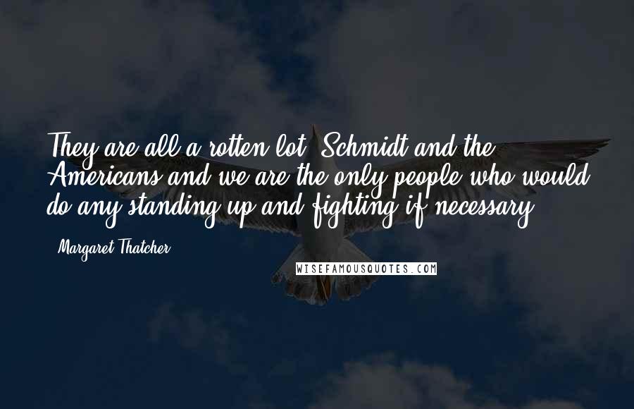 Margaret Thatcher Quotes: They are all a rotten lot. Schmidt and the Americans and we are the only people who would do any standing up and fighting if necessary.