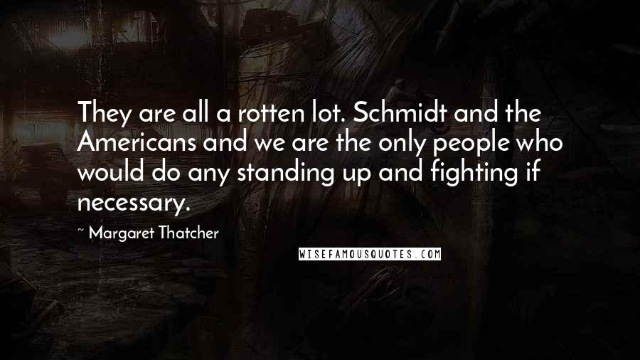 Margaret Thatcher Quotes: They are all a rotten lot. Schmidt and the Americans and we are the only people who would do any standing up and fighting if necessary.