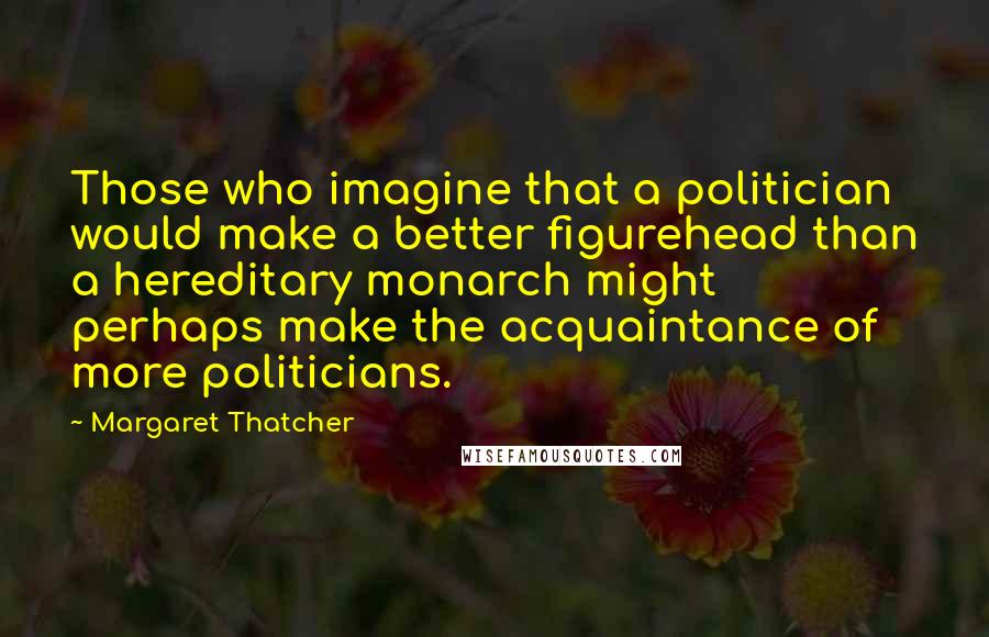 Margaret Thatcher Quotes: Those who imagine that a politician would make a better figurehead than a hereditary monarch might perhaps make the acquaintance of more politicians.