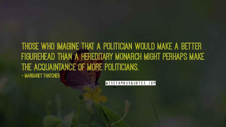 Margaret Thatcher Quotes: Those who imagine that a politician would make a better figurehead than a hereditary monarch might perhaps make the acquaintance of more politicians.