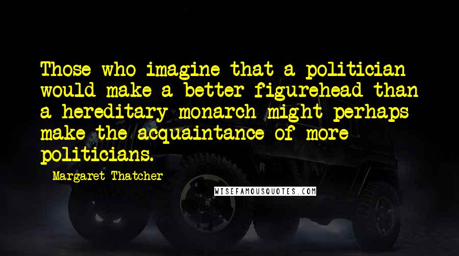 Margaret Thatcher Quotes: Those who imagine that a politician would make a better figurehead than a hereditary monarch might perhaps make the acquaintance of more politicians.