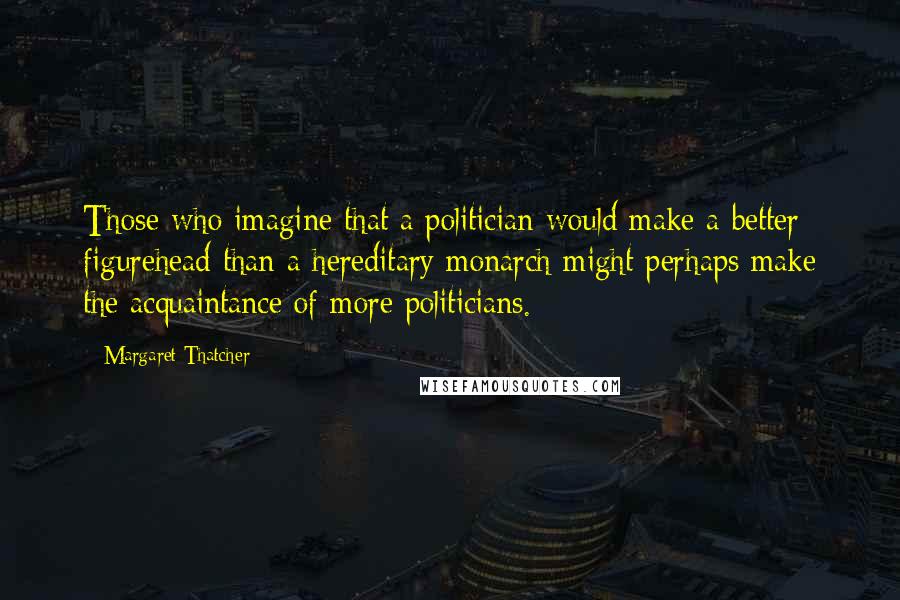 Margaret Thatcher Quotes: Those who imagine that a politician would make a better figurehead than a hereditary monarch might perhaps make the acquaintance of more politicians.