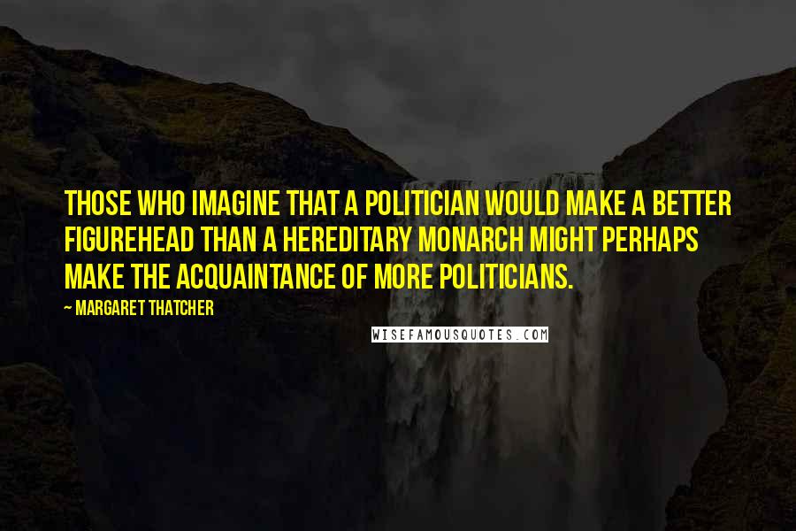 Margaret Thatcher Quotes: Those who imagine that a politician would make a better figurehead than a hereditary monarch might perhaps make the acquaintance of more politicians.