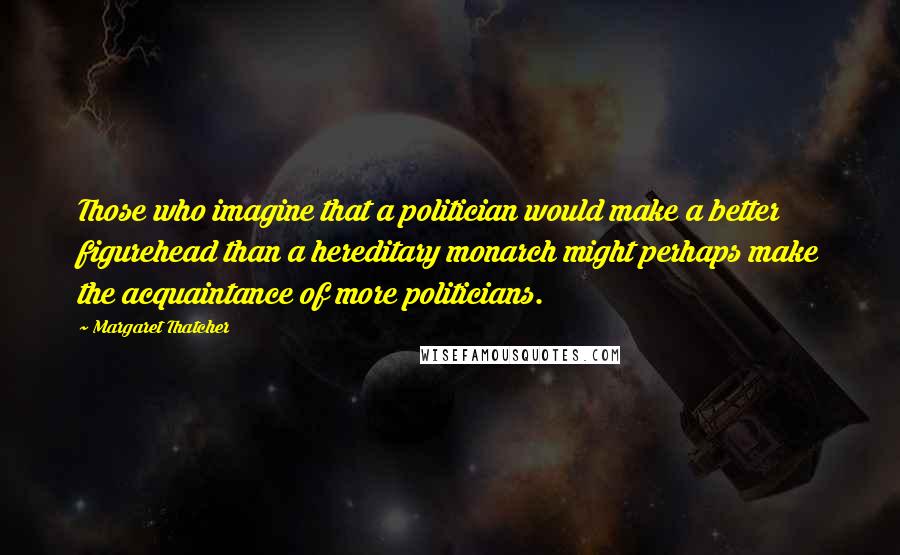 Margaret Thatcher Quotes: Those who imagine that a politician would make a better figurehead than a hereditary monarch might perhaps make the acquaintance of more politicians.