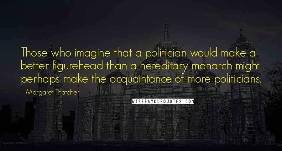 Margaret Thatcher Quotes: Those who imagine that a politician would make a better figurehead than a hereditary monarch might perhaps make the acquaintance of more politicians.